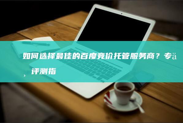 如何选择最佳的百度竞价托管服务商？专业评测指引